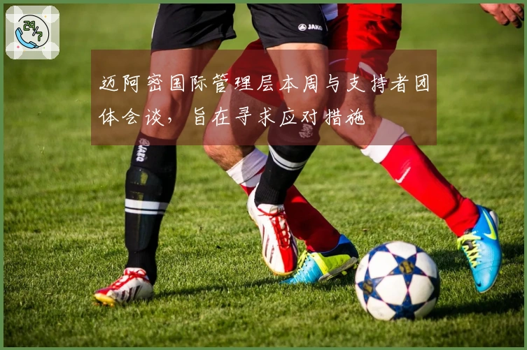 迈阿密国际管理层本周与支持者团体会谈，旨在寻求应对措施