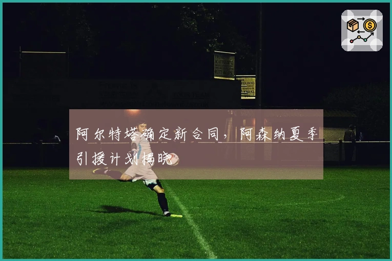阿尔特塔确定新合同，阿森纳夏季引援计划揭晓